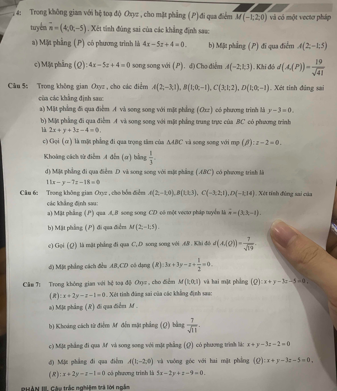 4: Trong không gian với hệ toạ độ Oxyz , cho mặt phẳng (P) đi qua điểm M(-1;2;0) và có một vectơ pháp
tuyến vector n=(4;0;-5). Xét tính đúng sai của các khẳng định sau:
a) Mặt phẳng (P) có phương trình là 4x-5z+4=0. b) Mặt phẳng (P) đi qua điểm A(2;-1;5)
c) Mặt phẳng (Q): 4x-5z+4=0 song song với (P). d) Cho điểm A(-2;1;3). Khi đó d(A,(P))= 19/sqrt(41) 
Câu 5: Trong không gian Oxyz , cho các điểm A(2;-3;1),B(1;0;-1),C(3;1;2),D(1;0;-1). Xét tính đúng sai
của các khẳng định sau:
a) Mặt phẳng đi qua điểm A và song song với mặt phẳng (Oxz) có phương trình là y-3=0.
b) Mặt phẳng đi qua điểm A và song song với mặt phẳng trung trực của BC có phương trình
là 2x+y+3z-4=0.
c) Gọi (α) là mặt phẳng đi qua trọng tâm của △ ABC và song song với mp (beta ):z-2=0.
Khoảng cách từ điểm A đến (α) bằng  1/3 .
d) Mặt phẳng đi qua điểm D và song song với mặt phẳng (ABC) có phương trình là
11x-y-7z-18=0
Câu 6: Trong không gian Oxyz , cho bốn điểm A(2;-1;0),B(1;1;3),C(-3;2;1),D(-1;14). Xét tính đúng sai của
các khẳng định sau:
a) Mặt phẳng (P) qua A, B song song CD có một vectơ pháp tuyến là vector n=(3;3;-1).
b) Mặt phẳng (P) đi qua điểm M(2;-1;5).
c) Gọi (Q) là mặt phẳng đi qua C, D song song với AB . Khi đó d(A,(Q))= 7/sqrt(19) .
d) Mặt phẳng cách đều AB,CD có dạng (R): 3x+3y-z+ 1/2 =0.
Câu 7: Trong không gian với hệ toạ độ Oxyz , cho điểm M(1;0;1) và hai mặt phẳng (Q):x+y-3z-5=0,
(R) :x+2y-z-1=0. Xét tính đúng sai của các khẳng định sau:
a) Mặt phẳng (R) đi qua điểm M .
b) Khoảng cách từ điểm M đến mặt phẳng (Q) bằng  7/sqrt(11) .
c) Mặt phẳng đi qua M và song song với mặt phẳng (Q) có phương trình là: x+y-3z-2=0
d) Mặt phẳng đi qua điểm A(1;-2;0) và vuông góc với hai mặt phẳng (2) :x+y-3z-5=0,
( R ):x+2y-z-1=0 có phương trình là 5x-2y+z-9=0.
PHÀN III. Câu trắc nghiệm trả lời ngắn