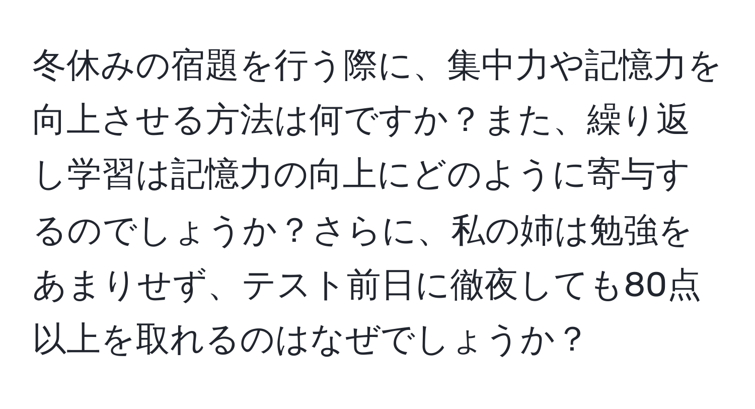 冬休みの宿題を行う際に、集中力や記憶力を向上させる方法は何ですか？また、繰り返し学習は記憶力の向上にどのように寄与するのでしょうか？さらに、私の姉は勉強をあまりせず、テスト前日に徹夜しても80点以上を取れるのはなぜでしょうか？