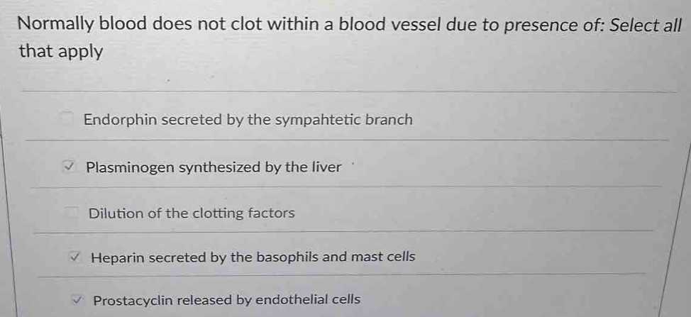 Normally blood does not clot within a blood vessel due to presence of: Select all
that apply
Endorphin secreted by the sympahtetic branch
Plasminogen synthesized by the liver
Dilution of the clotting factors
Heparin secreted by the basophils and mast cells
Prostacyclin released by endothelial cells