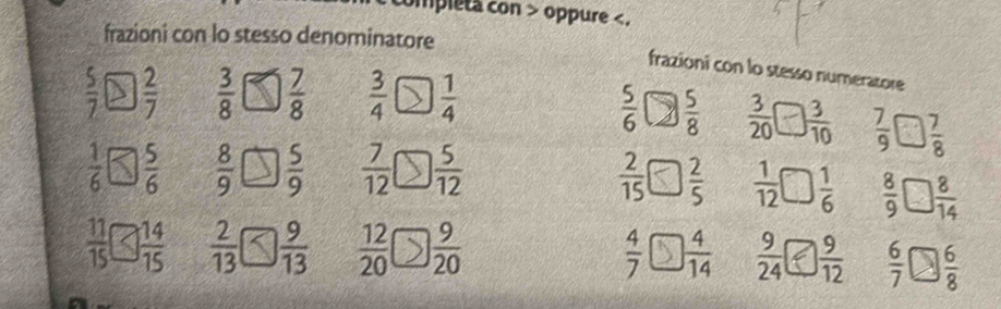 ompleta con > oppure
 5/7   2/7   3/8   7/8   3/4   1/4 
 5/6   5/8   3/20   3/10   7/9   7/8 
 1/6   5/6   8/9   5/9   7/12   5/12   2/15   2/5   1/12   1/6   8/9   8/14 
 11/15   14/15   2/13   9/13   12/20   9/20   4/7   4/14   9/24   9/12   6/7   6/8 