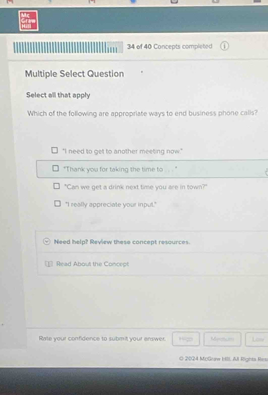 Mc
Graw
Hill
34 of 40 Concepts completed
Multiple Select Question
Select all that apply
Which of the following are appropriate ways to end business phone calls?
"I need to get to another meeting now."
"Thank you for taking the time to
"Can we get a drink next time you are in town?"
"I really appreciate your input."
Need help? Review these concept resources.
Read About the Concept
Rate your confidence to submit your answer. Higo Maeso Losy
O 2024 McGraw Hill. All Rights Res