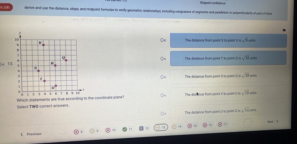 Skipped confidence
G.2(B) derive and use the distance, slope, and midpoint formulas to verify geometric relationships, including congruence of segments and parallelism or perpendicularity of pairs of lines
The distance from point S to point V is sqrt(6) units.
The distance from point T to point Q is sqrt(32)
units.
units.
The distance from point S to point Q is sqrt(29)
Which statements are true according to the coordinate plane? The distance from point V to point U is sqrt(10) units.
Select TWO correct answers.
The distance from point U to point Q is sqrt(14) units.
15 16 17 Next >
8 9 10 11 12 13 14
《 Previous