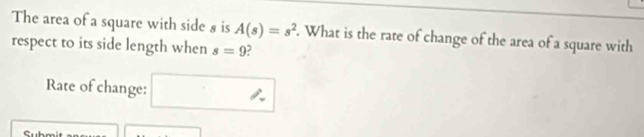 The area of a square with side 8 is A(s)=s^2. What is the rate of change of the area of a square with 
respect to its side length when s=9 2 
Rate of change: