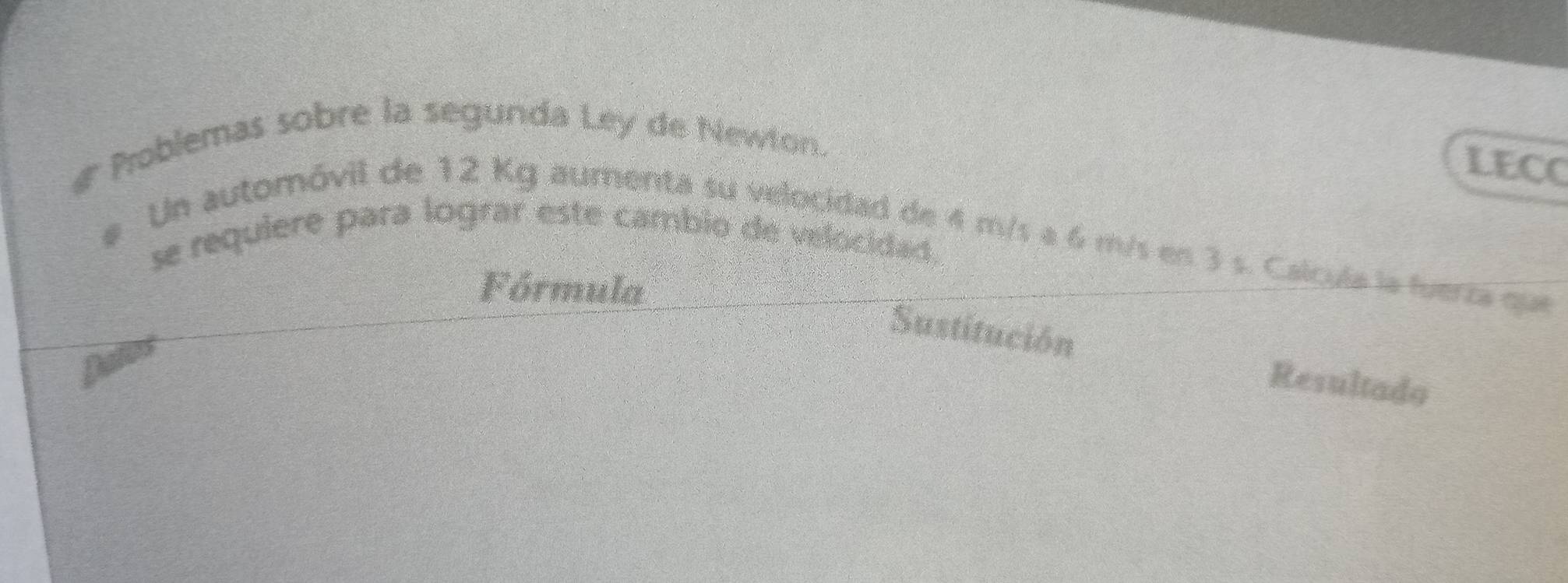 # Problemas sobre la segunda Ley de Newton. 
LECC 
se requiere para lograr este cambio de velocidad. 
e Un automóvil de 12 Kg aumenta su velocidad de 4 m/s a 6 m/s en 3 s. Calcula la fuerza que 
Fórmula 
Sustitución 
Dales 
Resultado