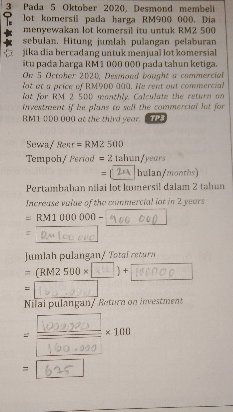 Pada 5 Oktober 2020, Desmond membeli 
lot komersil pada harga RM900 000. Dia 
menyewakan lot komersil itu untuk RM2 500
sebulan. Hitung jumlah pulangan pelaburan 
jika dia bercadang untuk menjual lot komersial 
itu pada harga RM1 000 000 pada tahun ketiga. 
On 5 October 2020, Desmond bought a commercial 
lot at a price of RM900 000. He rent out commercial 
lot for RM 2 500 monthly. Calculate the return on 
investment if he plans to sell the commercial lot for
RM1 000 000 at the third year. TP3 
Sewa/ Rent = RM2 500
Tempoh/Period = 2 tahun/years
= bulan/months) 
Pertambahan nilai lot komersil dalam 2 tahun
Increase value of the commercial lot in 2 years
=RM1000000-
= 
Jumlah pulangan/ Total return
=(RM2500* ) + 
= 
^ 
Nilai pulangan/ Return on investment 
= = × 100 
=