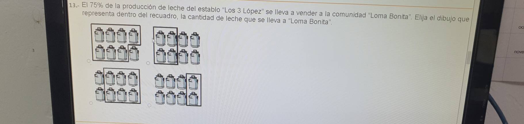 13.- El 75% de la producción de leche del establo “Los 3 López” se lleva a vender a la comunidad “Loma Bonita”. Elija el dibujo que 
representa dentro del recuadro, la cantidad de leche que se lleva a “'Loma Bonita”. 
nove