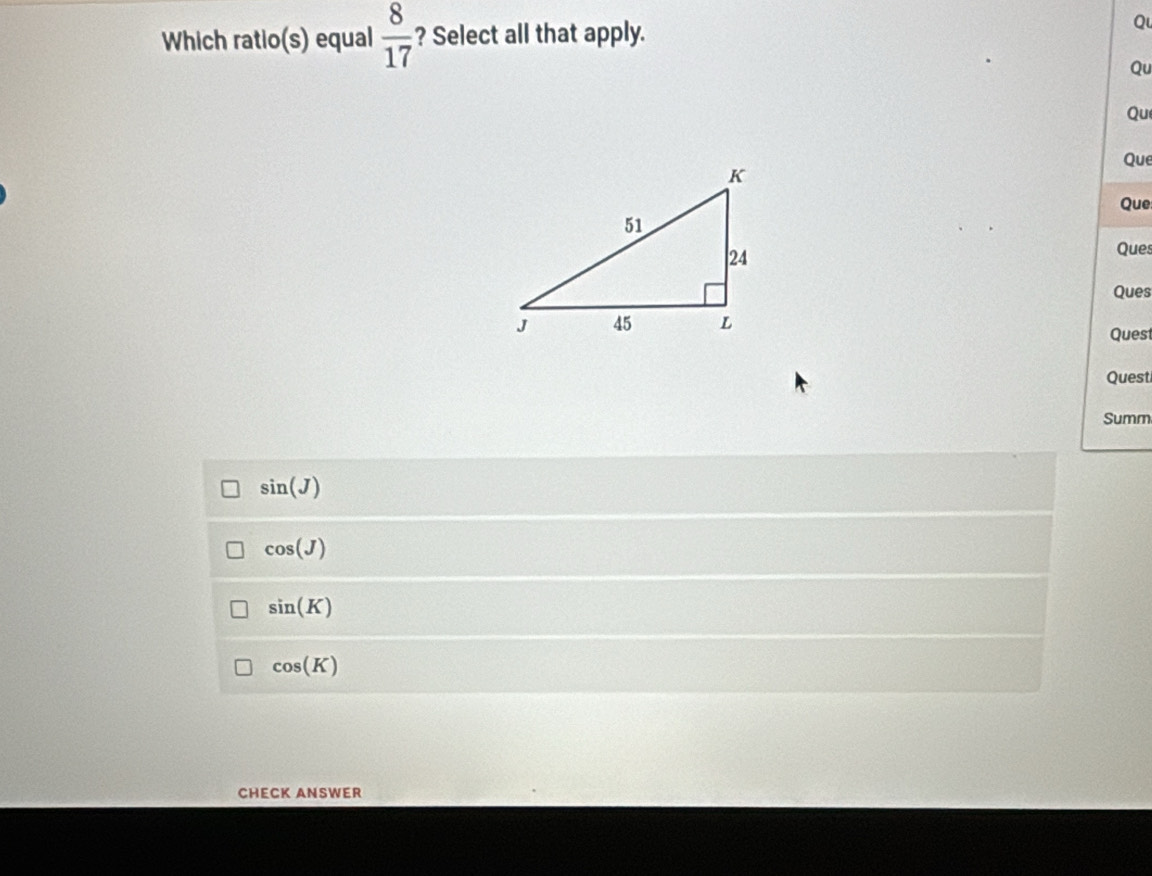 Which ratio(s) equal  8/17  ? Select all that apply.
Qu
Qu
Qu
Que
Que
Ques
Ques
Quest
Quest
Summ
sin (J)
cos (J)
sin (K)
cos (K)
CHECK ANSWER