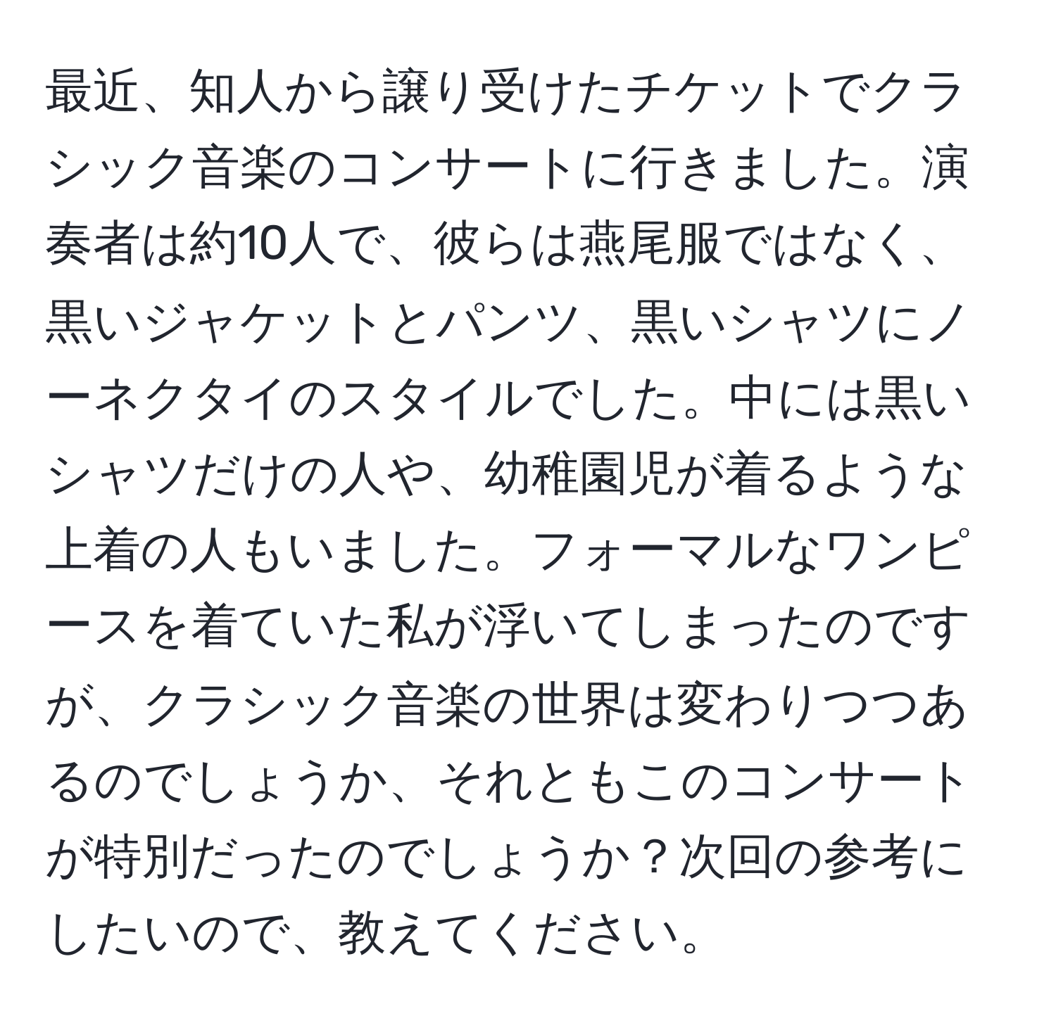 最近、知人から譲り受けたチケットでクラシック音楽のコンサートに行きました。演奏者は約10人で、彼らは燕尾服ではなく、黒いジャケットとパンツ、黒いシャツにノーネクタイのスタイルでした。中には黒いシャツだけの人や、幼稚園児が着るような上着の人もいました。フォーマルなワンピースを着ていた私が浮いてしまったのですが、クラシック音楽の世界は変わりつつあるのでしょうか、それともこのコンサートが特別だったのでしょうか？次回の参考にしたいので、教えてください。