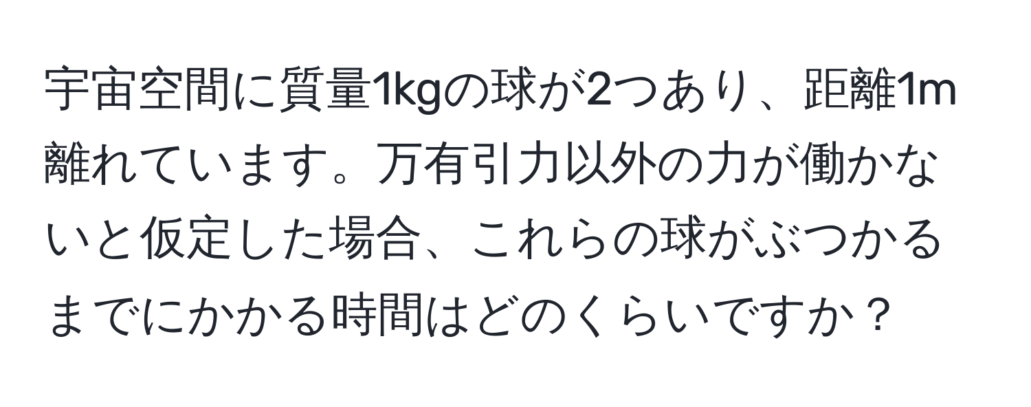 宇宙空間に質量1kgの球が2つあり、距離1m離れています。万有引力以外の力が働かないと仮定した場合、これらの球がぶつかるまでにかかる時間はどのくらいですか？