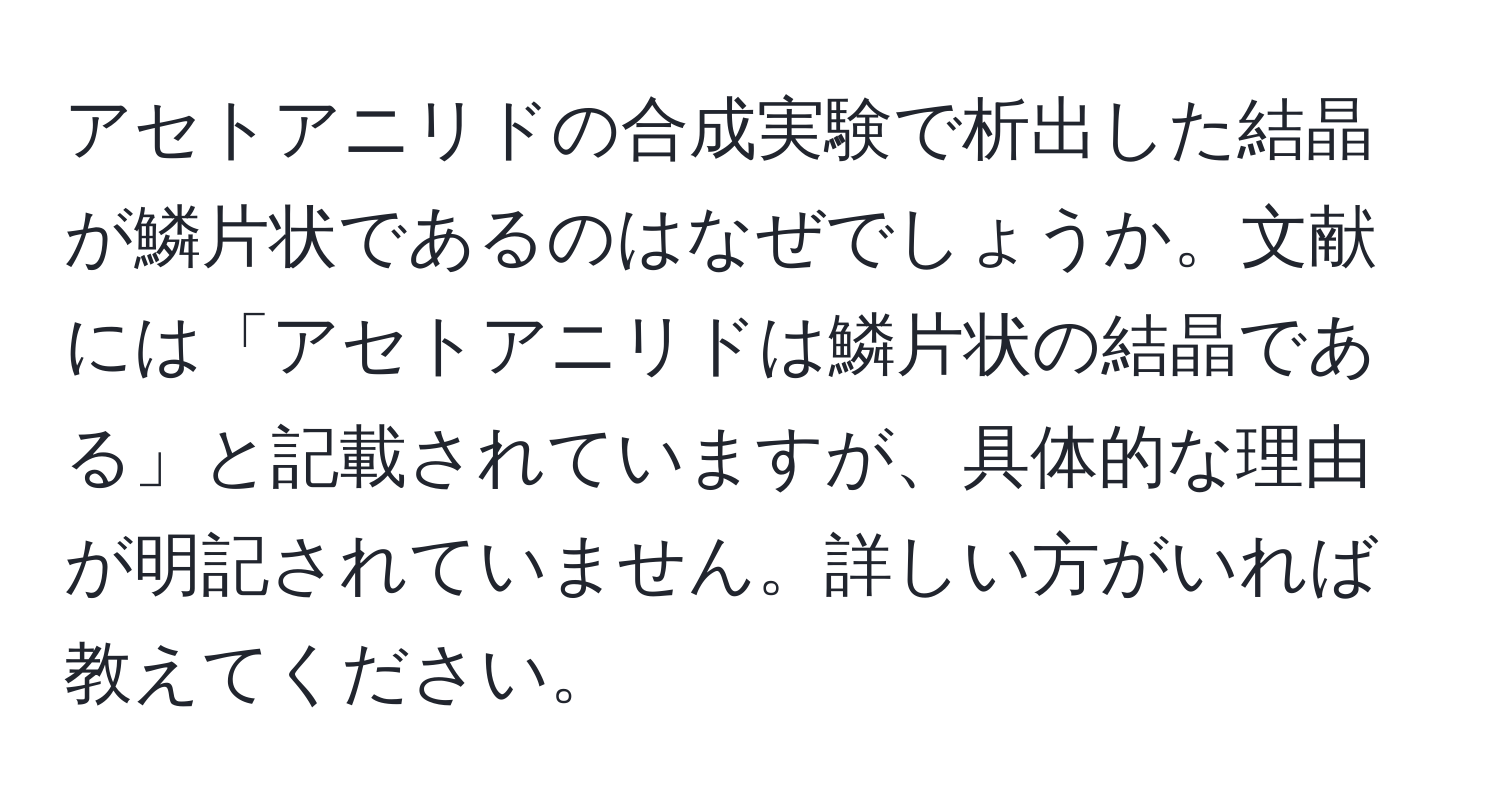 アセトアニリドの合成実験で析出した結晶が鱗片状であるのはなぜでしょうか。文献には「アセトアニリドは鱗片状の結晶である」と記載されていますが、具体的な理由が明記されていません。詳しい方がいれば教えてください。