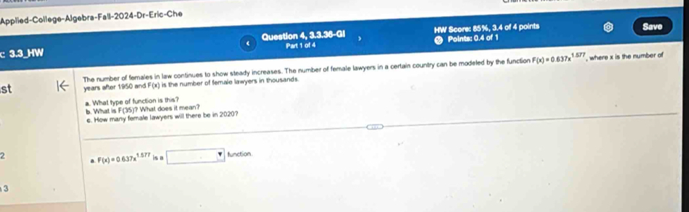 Applied-College-Algebra-Fall-2024-Dr-Eric-Che 
Question 4, 3.3.36-GI HW Score: 85%, 3.4 of 4 points Save 
c 3.3 _HW Part 1 of 4 Points: 0.4 of 1 
The number of females in law continues to show steady increases. The number of female lawyers in a certain country can be modeled by the function F(x)=0.637x^(1.577) , where x is the number of 
st years after 1950 and F(x) is the number of female lawyers in thousands . 
a. What type of function is this? 
b. What is F(35)? What does it mean? 
c. How many female lawyers will there be in 2020? 
2 function 
a F(x)=0.637x^(1.577) is □ 
3