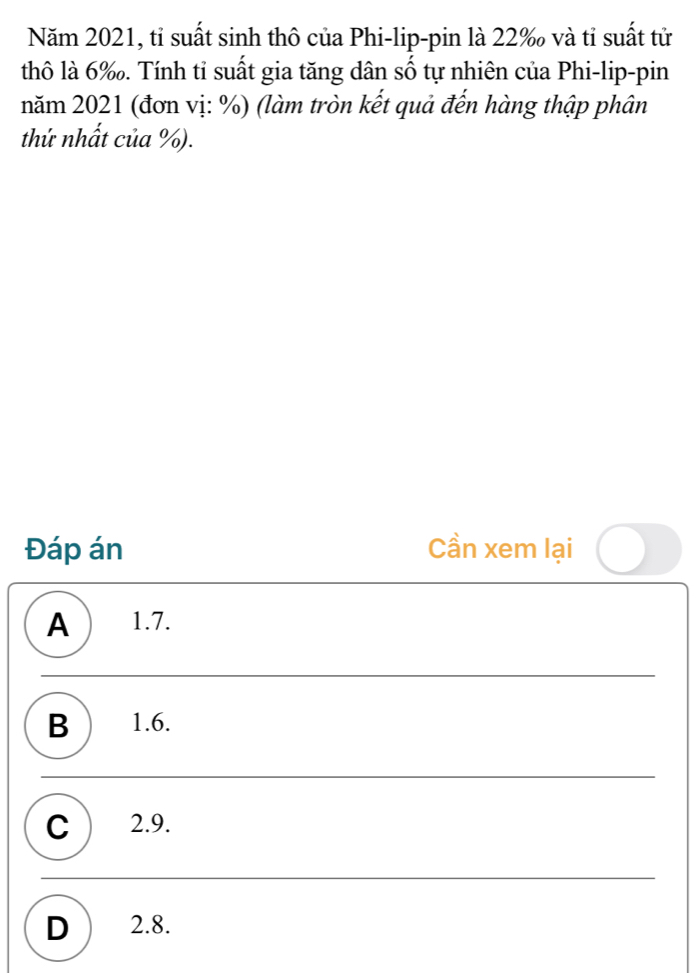 Năm 2021, tỉ suất sinh thô của Phi-lip-pin là 22 ‰ và tỉ suất tử
thô là 6 ‰. Tính tỉ suất gia tăng dân số tự nhiên của Phi-lip-pin
năm 2021 (đơn vị: %) (làm tròn kết quả đến hàng thập phân
thứ nhất của %).
Đáp án Cần xem lại
A 1.7.
B ) 1.6.
C ) 2.9.
D ) 2.8.