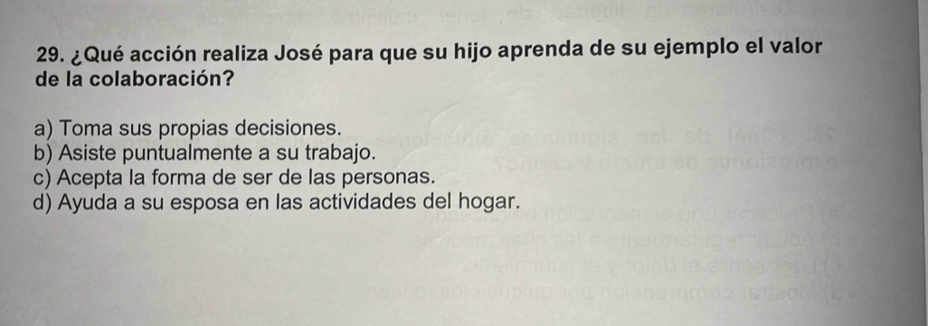 ¿Qué acción realiza José para que su hijo aprenda de su ejemplo el valor
de la colaboración?
a) Toma sus propias decisiones.
b) Asiste puntualmente a su trabajo.
c) Acepta la forma de ser de las personas.
d) Ayuda a su esposa en las actividades del hogar.