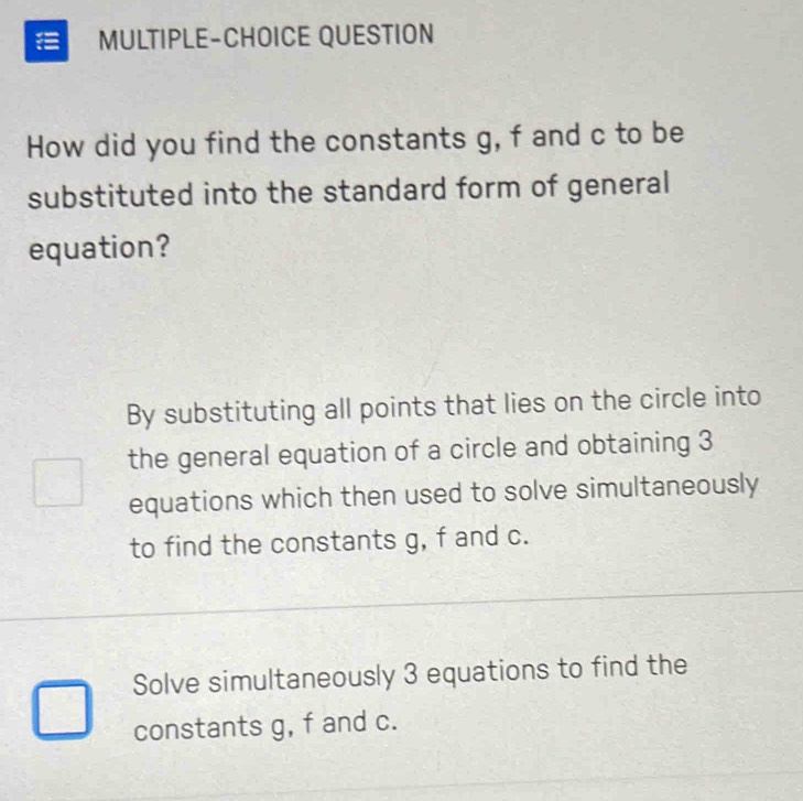 MULTIPLE-CHOICE QUESTION
How did you find the constants g, f and c to be
substituted into the standard form of general
equation?
By substituting all points that lies on the circle into
the general equation of a circle and obtaining 3
equations which then used to solve simultaneously
to find the constants g, f and c.
Solve simultaneously 3 equations to find the
constants g, f and c.