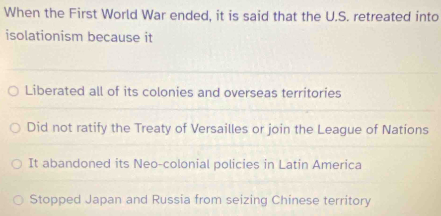 When the First World War ended, it is said that the U.S. retreated into
isolationism because it
Liberated all of its colonies and overseas territories
Did not ratify the Treaty of Versailles or join the League of Nations
It abandoned its Neo-colonial policies in Latin America
Stopped Japan and Russia from seizing Chinese territory