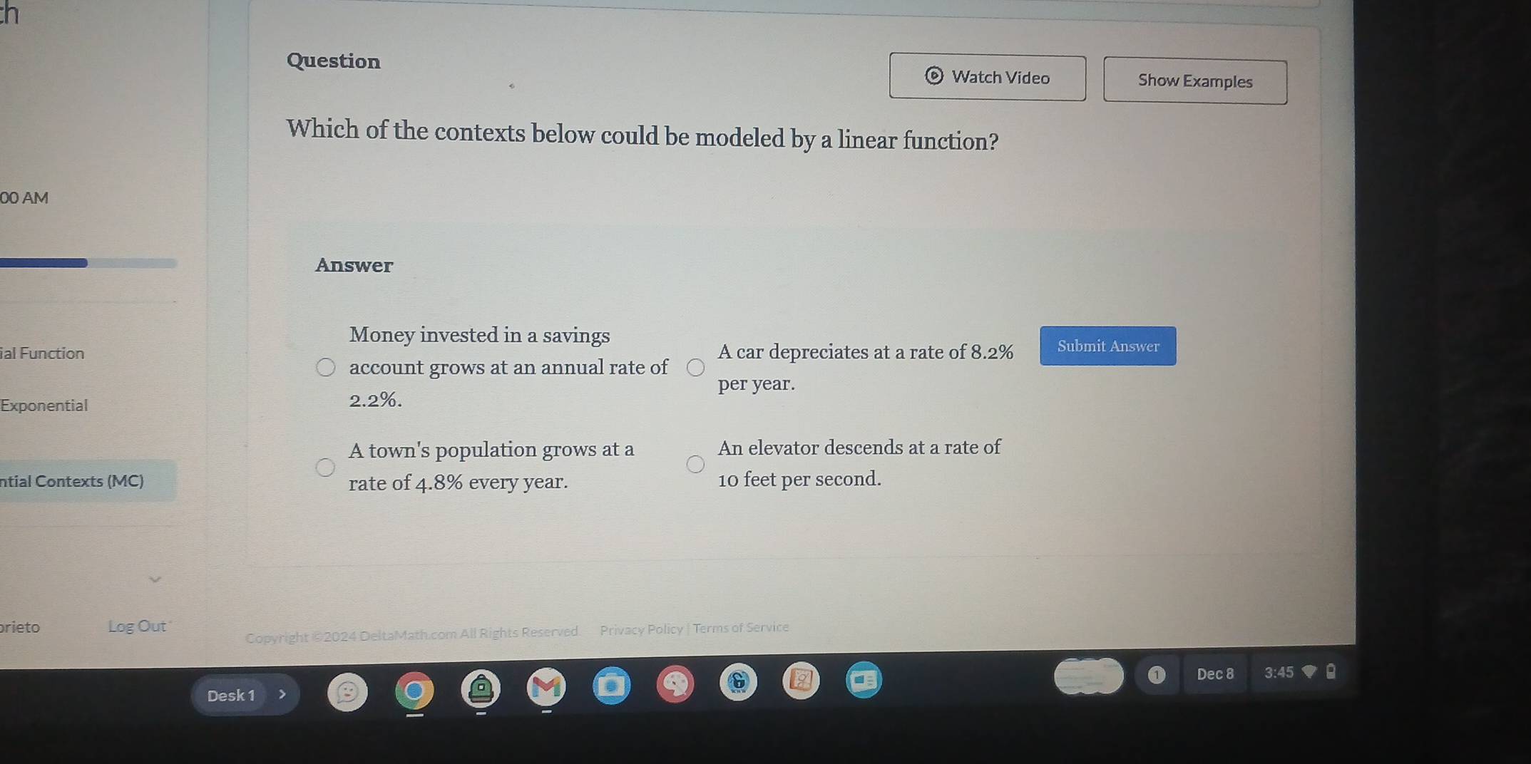 Question Show Examples
Watch Video
Which of the contexts below could be modeled by a linear function?
00 AM
Answer
Money invested in a savings
ial Function A car depreciates at a rate of 8.2% Submit Answer
account grows at an annual rate of
per year.
Exponential 2.2%.
A town's population grows at a An elevator descends at a rate of
ntial Contexts (MC) rate of 4.8% every year. 10 feet per second.
rieto Log Out Copyright ©2024 DeltaMath.com All Rights Reserved. Privacy Policy | Terms of Service
Dec 8
Desk 1