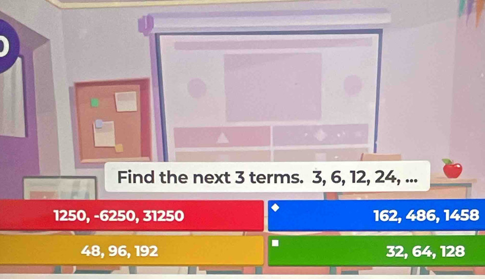 Find the next 3 terms. 3, 6, 12, 24, ...
1250, -6250, 31250 162, 486, 1458.
48, 96, 192 32, 64, 128