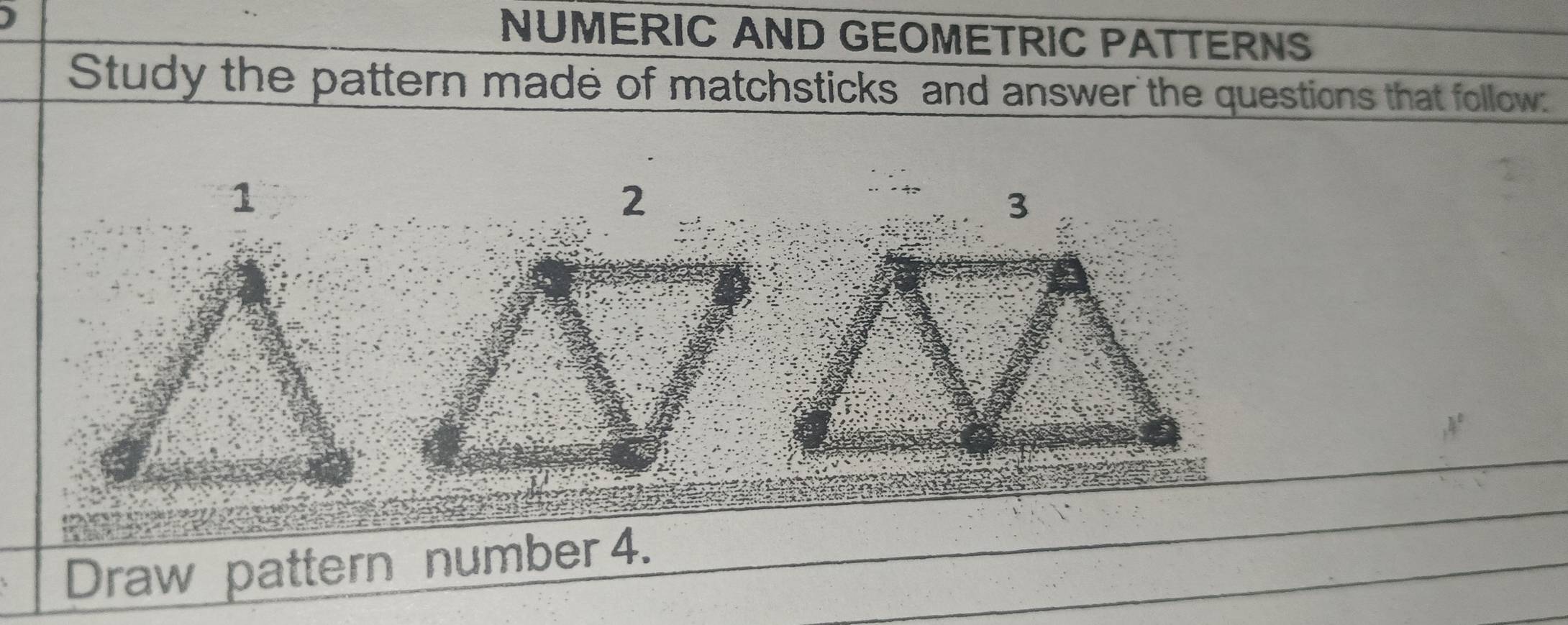 NUMERIC AND GEOMETRIC PATTERNS 
Study the pattern made of matchsticks and answer the questions that follow: 
Draw pattern number 4.