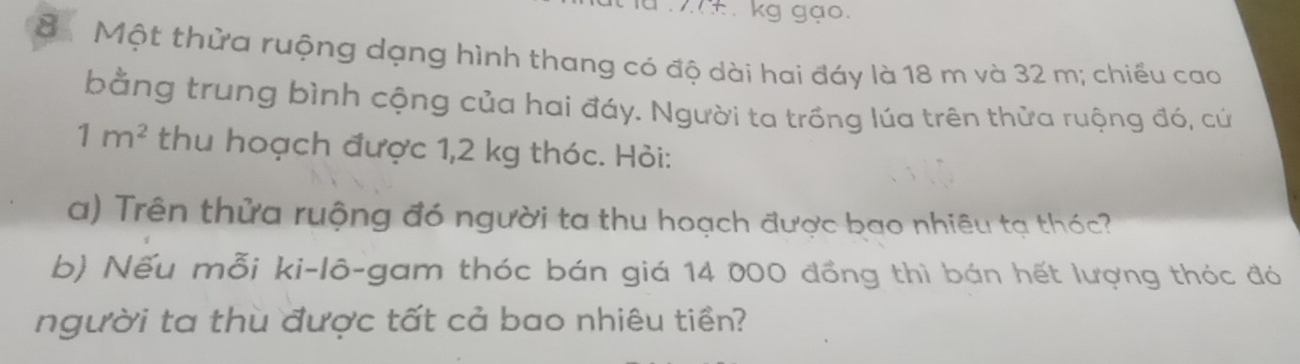 ±. kg gạo.
8 Một thừa ruộng dạng hình thang có độ dài hai đáy là 18 m và 32 m; chiếu cao 
bằng trung bình cộng của hai đáy. Người ta trồng lúa trên thửa ruộng đó, cử
1m^2 thu hoạch được 1,2 kg thóc. Hỏi: 
a) Trên thửa ruộng đó người ta thu hoạch được bao nhiêu tạ thóc? 
b) Nếu mỗi ki-lô-gam thóc bán giá 14 000 đồng thì bán hết lượng thóc đó 
người ta thù được tất cả bao nhiêu tiền?