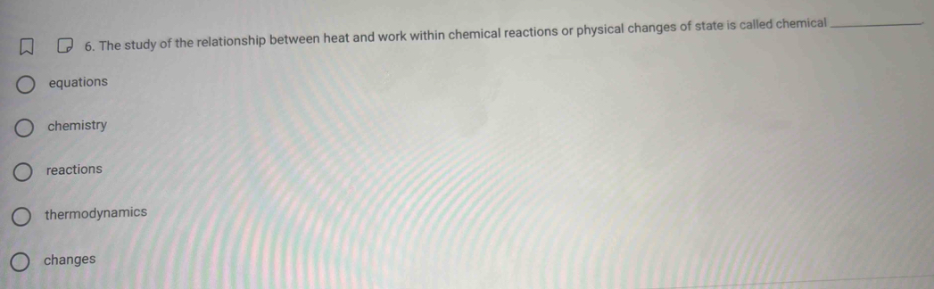 The study of the relationship between heat and work within chemical reactions or physical changes of state is called chemical_
equations
chemistry
reactions
thermodynamics
changes