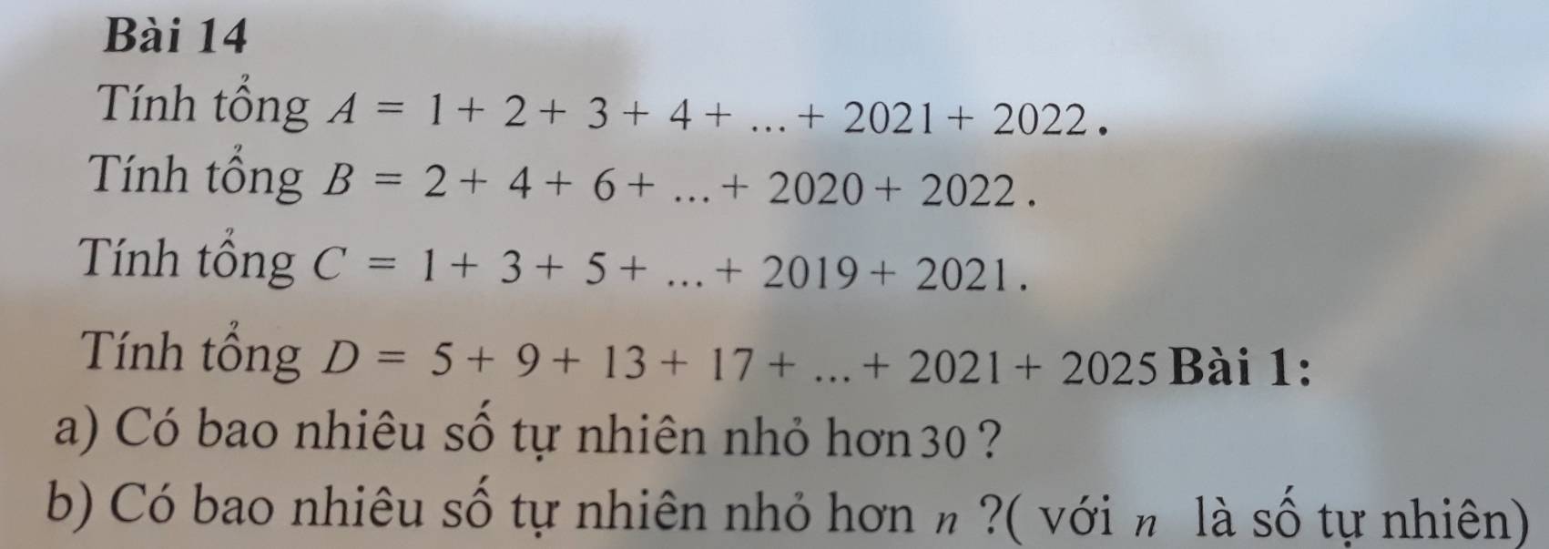 Tính tổng A=1+2+3+4+...+2021+2022. 
Tính tổng B=2+4+6+...+2020+2022. 
Tính tổng C=1+3+5+...+2019+2021. 
Tính tổng D=5+9+13+17+...+2021+2025Ba i 1: 
a) Có bao nhiêu số tự nhiên nhỏ hơn30 ? 
b) Có bao nhiêu số tự nhiên nhỏ hơn n ?( với π là số tự nhiên)