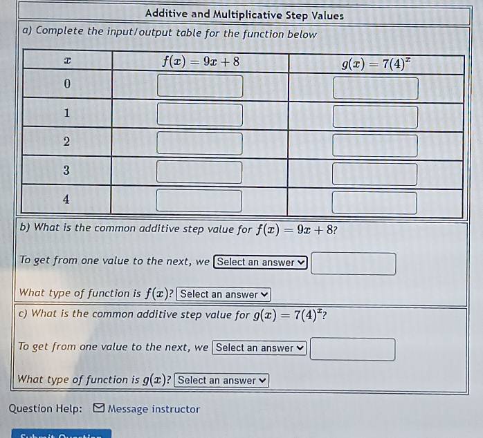 Additive and Multiplicative Step Values
a) Complete the input/output table for the function below
b) What is the common additive step value for f(x)=9x+8 ?
To get from one value to the next, we [Select an answer □
What type of function is f(x) ? | Select an answer 
c) What is the common additive step value for g(x)=7(4)^x ?
To get from one value to the next, we Select an answer □
What type of function is g(x) ? | Select an answer
Question Help: Message instructor