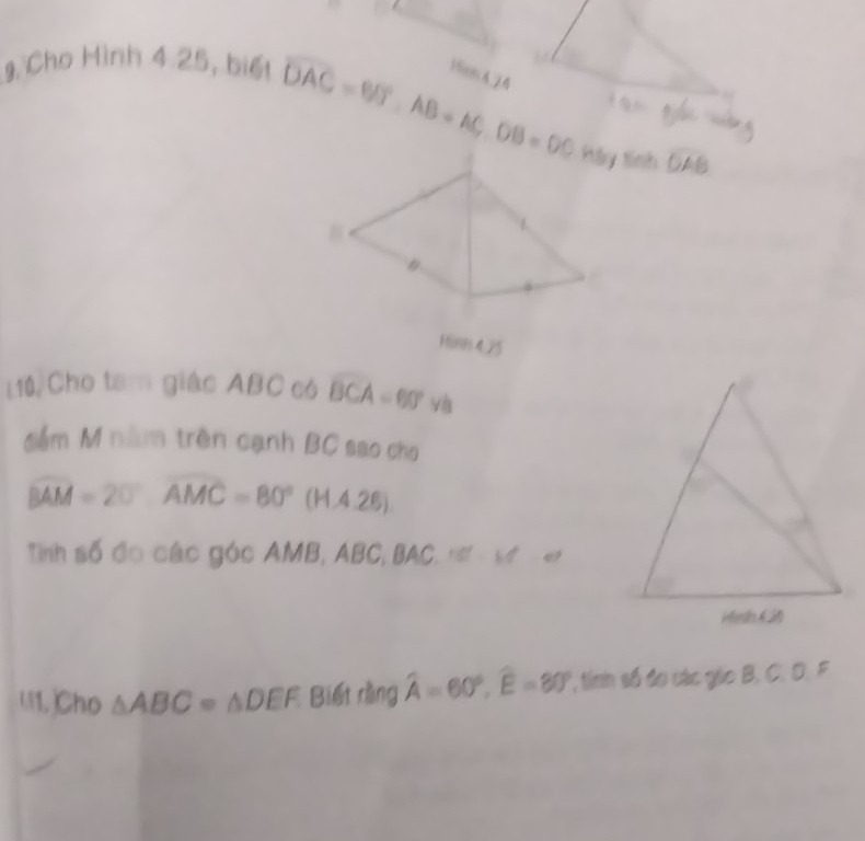 Cho Hình 4 25, biết 
1ion4 24
overline DAC=BD°, AB=AC, DB=DCinfey widehat OAB
linh 
Mini 4,75 
L10,Cho tam giác ABC có widehat BCA=60° và 
đểm M nằm trên cạnh BC sao cho
widehat BAM=20°, overline AMC=80°(H.4.26)
Tinh số đo các góc AMB, ABC, B / 161° √ 
U1. Cho △ ABC=△ DEF Biết rằng widehat A=60°, widehat E=80° , tính số đo các gio B. C. D. F