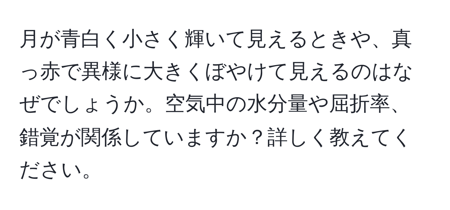 月が青白く小さく輝いて見えるときや、真っ赤で異様に大きくぼやけて見えるのはなぜでしょうか。空気中の水分量や屈折率、錯覚が関係していますか？詳しく教えてください。