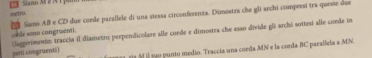 Siano M é N1 pun 
metro. 
a Siano AB e CD due corde parallele di una stessa circonferenza. Dimostra che gli archi compresi tra queste due 
corde sono congruenti. (Suggerimento: traccia il diametro perpendicolare alle corde e dimostra che esso divide gli archi sottesi alle corde in 
sia M il suo punto medio. Traccia una corda MN e la corda BC parallela a MN. 
parti congruenti)