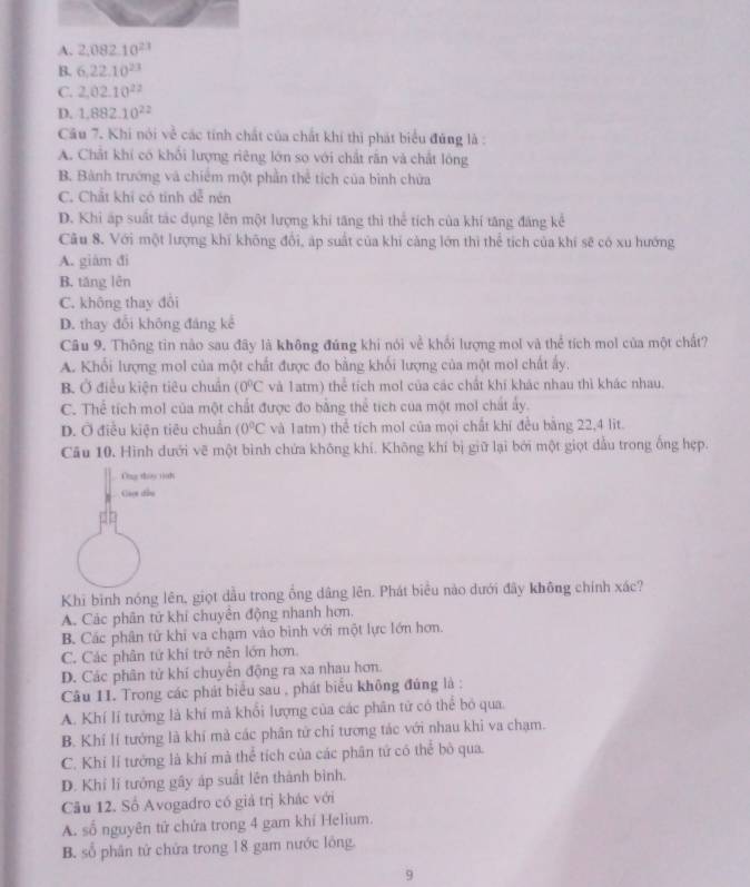 A. 2,082.10^(23)
B. 6,22.10^(23)
C. 2,02.10^(22)
D. 1,882.10^(22)
Câu 7. Khi nói về các tính chất của chất khí thì phát biểu đứng là :
A. Chất khí có khổi lượng riêng lớn so với chất răn và chất lông
B. Bành trướng và chiếm một phần thể tích của bình chứa
C. Chất khi có tính dễ nén
D. Khi áp suất tác dụng lên một lượng khi tăng thì thể tích của khí tăng đăng kể
Câu 8. Với một lượng khí không đổi, áp suất của khí càng lớn thì thể tích của khí sẽ có xu hướng
A. giám đi
B. tăng lên
C. không thay đôi
D. thay đổi không đáng kể
Câu 9. Thông tin nào sau đây là không đúng khi nói về khối lượng mol và thể tích mol của một chất?
A. Khối lượng mol của một chất được đo bằng khối lượng của một mol chất ấy.
B. Ở điều kiện tiêu chuẩn (0°C và 1atm) thể tích mol của các chất khí khác nhau thì khác nhau.
C. Thể tích mol của một chất được đo bằng thể tích của một mol chất ấy.
D. Ở điều kiện tiêu chuẩn (0°C và 1atm) thể tích mol của mọi chất khí đều bằng 22,4 lit.
Câu 10. Hình dưới vẽ một bình chứa không khí. Không khí bị giữ lại bởi một giọt dầu trong ống hẹp.
Ong tháy tinh
Gaçt tiu
Khi bình nóng lên, giọt dầu trong ống dâng lên. Phát biểu nào dưới đây không chính xác?
A. Các phân tử khi chuyên động nhanh hơn.
B. Các phân tử khi va chạm vào bình với một lực lớn hơn.
C. Các phân tứ khí trở nên lớn hơn.
D. Các phân tử khí chuyển động ra xa nhau hơn.
Câu 1I. Trong các phát biểu sau , phát biểu không đúng là :
A. Khí lí tướng là khí mả khổi lượng của các phân tử có thể bỏ qua.
B. Khí lí tướng là khí mà các phân tử chỉ tương tác với nhau khi va chạm.
C. Khí lí tưởng là khí mà thể tích của các phân tứ có thể bò qua.
D. Khỉ lí tưởng gây áp suất lên thành bình.
Cău 12. Số Avogadro có giả trị khác với
A. số nguyên tử chứa trong 4 gam khí Helium.
B. số phân tử chứa trong 18 gam nước lông.
9