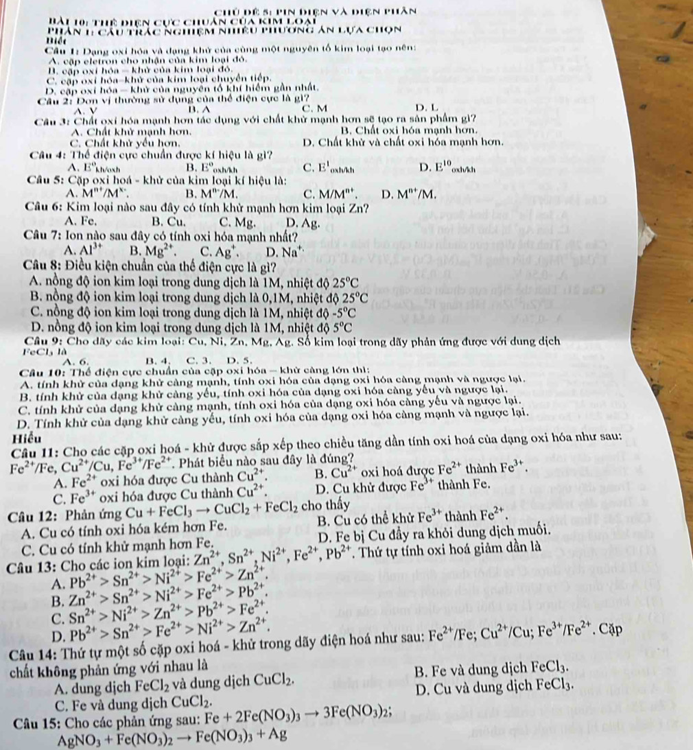 Chủ dề 5: pin điện và điện phần
Bài 10: Thể điên cực chuản của kim loại
Phân 1cầu trắc Nghíệm Nhiều phương An Lựa chọn
Biết
Cầu 1: Dạng oxỉ hóa và đạng khử của cùng một nguyên tố kim loại tạo nên:
A. cập eletron cho nhận của kim loại đó.
B. cập oxí hóa - khử của kim loại đó.
C. cập oxỉ hóa-khử của kim loại chuyển tiếp.
D. cập oxí hóa - khử của nguyên tổ khí hiểm gần nhất.
Cầu 2: Dơn vị thường sử dụng của thể điện cực là gì?
A. V B. A C. M D. L
Câu 3: Chất oxi hóa mạnh hơn tác dụng với chất khử mạnh hơn sẽ tạo ra sản phẩm gì?
A. Chất khử mạnh hơn. B. Chất oxi hóa mạnh hơn.
C. Chất khử yếu hơn. D. Chất khử và chất oxi hóa mạnh hơn.
Câu 4: Thể điện cực chuẩn được kí hiệu là gì?
A. E° kh/osh B. E° 0xh/kh C. E'_oxh/h D. E^(10) oxh/kh
Câu 5: Cặp oxi hoá - khử của kim loại kí hiệu là:
A. M''' 11 1^x B. M^n/M. C. M/M^(n+). D. M^(n+)/M.
Câu 6: Kim loại nào sau đây có tính khử mạnh hơn kim loại Zn
A. Fe. B. Cu. C. Mg. D. Ag.
Câu 7: Ion nào sau đây có tính oxi hóa mạnh nhất?
A. Al^(3+) B. Mg^(2+). C. Ag^+. D. Na^(+.)
Câu 8: Điều kiện chuẩn của thế điện cực là gì?
A. nồng độ ion kim loại trong dung dịch là 1M, nhiệt độ 25°C
B. nồng độ ion kim loại trong dung dịch là 0,1M, nhiệt độ 25°C
C. nồng độ ion kim loại trong dung dịch là 1M, nhiệt độ -5°C
D. nồng độ ion kim loại trong dung dịch là 1M, nhiệt độ 5°C
Câu 9: Cho dãy các kim loại: Cu, Ni, Zn, Mg, Ag. Số kim loại trong dãy phản ứng được với dung dịch
FeCl₃ là C. 3. D. 5.
A. 6. B. 4.
Câu 10: Thế điện cực chuẩn của cặp oxi hóa - khử càng lớn thì:
A. tính khử của dạng khử càng mạnh, tính oxi hóa của dạng oxi hóa càng mạnh và ngược lại.
B. tính khử của dạng khử càng yếu, tính oxi hóa của dạng oxi hóa càng yếu và ngược lại.
C. tính khử của dạng khử càng mạnh, tính oxi hóa của dạng oxi hóa càng yếu và ngược lại.
D. Tính khử của dạng khử càng yếu, tính oxi hóa của dạng oxi hóa càng mạnh và ngược lại.
Hiểu
Câu 11: Cho các cặp oxi hoá - khử được sắp xếp theo chiều tăng dần tính oxi hoá của dạng oxi hóa như sau:
Fe^(2+)/Fe,Cu^(2+)/Cu,Fe^(3+)/Fe^(2+). Phát biểu nào sau đây là đúng?
A. Fe^(2+) oxi hóa được Cu thành Cu^(2+). B. Cu^(2+) oxi hoá được Fe^(2+) thành Fe^(3+).
C. Fe^(3+) oxi hóa được Cu thành Cu^(2+). D. Cu khử được Fe^(3+) thành Fe.
Câu 12: Phản ứng Cu+FeCl_3to CuCl_2+FeCl_2 cho thấy
A. Cu có tính oxi hóa kém hơn Fe. B. Cu có thể khử Fe^(3+) thành Fe^(2+).
C. Cu có tính khử mạnh hơn Fe. D. Fe bị Cu đầy ra khỏi dung dịch muối.
Câu 13: Cho các ion kim loại: Zn^(2+),Sn^(2+),Ni^(2+),Fe^(2+),Pb^(2+) T. Thứ tự tính oxi hoá giảm dần là
A. Pb^(2+)>Sn^(2+)>Ni^(2+)>Fe^(2+)>Zn^(2+).
B. Zn^(2+)>Sn^(2+)>Ni^(2+)>Fe^(2+)>Pb^(2+).
C. Sn^(2+)>Ni^(2+)>Zn^(2+)>Pb^(2+)>Fe^(2+).
D. Pb^(2+)>Sn^(2+)>Fe^(2+)>Ni^(2+)>Zn^(2+).
Câu 14: Thứ tự một số cặp oxi hoá - khử trong dãy điện hoá như sau: Fe^(2+)/Fe;Cu^(2+)/Cu;Fe^(3+)/Fe^(2+) Cặp
chất không phản ứng với nhau là FeCl_3.
A. dung djch FeCl_2 và dung dịch CuCl_2. B. Fe và dung dịch
C. Fe và dung dịch CuCl_2. D. Cu và dung dịch FeCl_3.
Câu 15: Cho các phản ứng sau: Fe+2Fe(NO_3)_3to 3Fe(NO_3)_2;
AgNO_3+Fe(NO_3)_2 to Fe(NO_3)_3+Ag