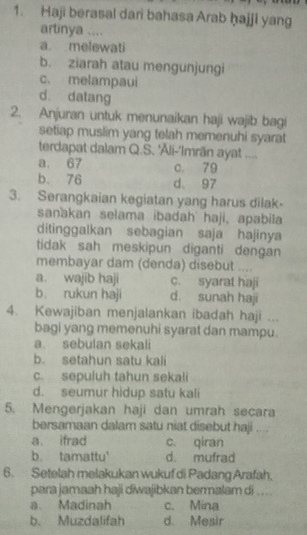 Haji berasal dari bahasa Arab ḥajjl yang
artinya ....
a melewati
b. ziarah atau mengunjungi
c. melampaui
d datang
2. Anjuran untuk menunaikan haji wajib bagi
setiap muslim yang telah memenuhi syarat
terdapat dalam Q.S. 'Åli-'Imrān ayat ....
a. 67 c. 79
b. 76 d。 97
3. Serangkaian kegiatan yang harus dilak-
sanakan selama ibadah haji, apabila
ditinggalkan sebagian saja hajinya
tidak sah meskipun diganti dengan
membayar dam (denda) disebut ....
a. wajib haji c. syarat haji
b. rukun haji d. sunah haji
4. Kewajiban menjalankan ibadah haji ...
bagi yang memenuhi syarat dan mampu.
a. sebulan sekali
b. setahun satu kali
c. sepuluh tahun sekali
d. seumur hidup satu kali
5. Mengerjakan haji dan umrah secara
bersamaan dalam satu niat disebut haji ....
a. ifrad c qiran
b. tamattu' d. mufrad
6. Setelah melakukan wukuf di Padang Arafah,
para jamaah haji diwajibkan bermalam di .. ..
a. Madinah c. Mina
b. Muzdalifah d. Mesir