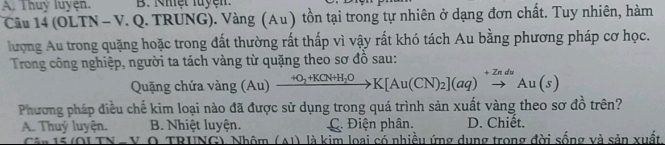 A. Thuy luyện. B. Nhệt luyện 
Câu 14 (OLTN - V. Q. TRUNG). Vàng (Au ) tồn tại trong tự nhiên ở dạng đơn chất. Tuy nhiên, hàm
lượng Au trong quặng hoặc trong đất thường rất thấp vì vậy rất khó tách Au bằng phương pháp cơ học.
Trong công nghiệp, người ta tách vàng từ quặng theo sơ đồ sau:
Quặng chứa vàng (A u) xrightarrow +O_2+KCN+H_2OK[Au(CN)_2](aq)xrightarrow +ZnduAu(s)
Phương pháp điều chế kim loại nào đã được sử dụng trong quá trình sản xuất vàng theo sơ đồ trên?
A. Thuỷ luyện. B. Nhiệt luyện. C. Điện phân. D. Chiết.
TRUNG) Nhâm (△ 1) là kim loai có nhiều ứng dung trong đời sống và sản xuất