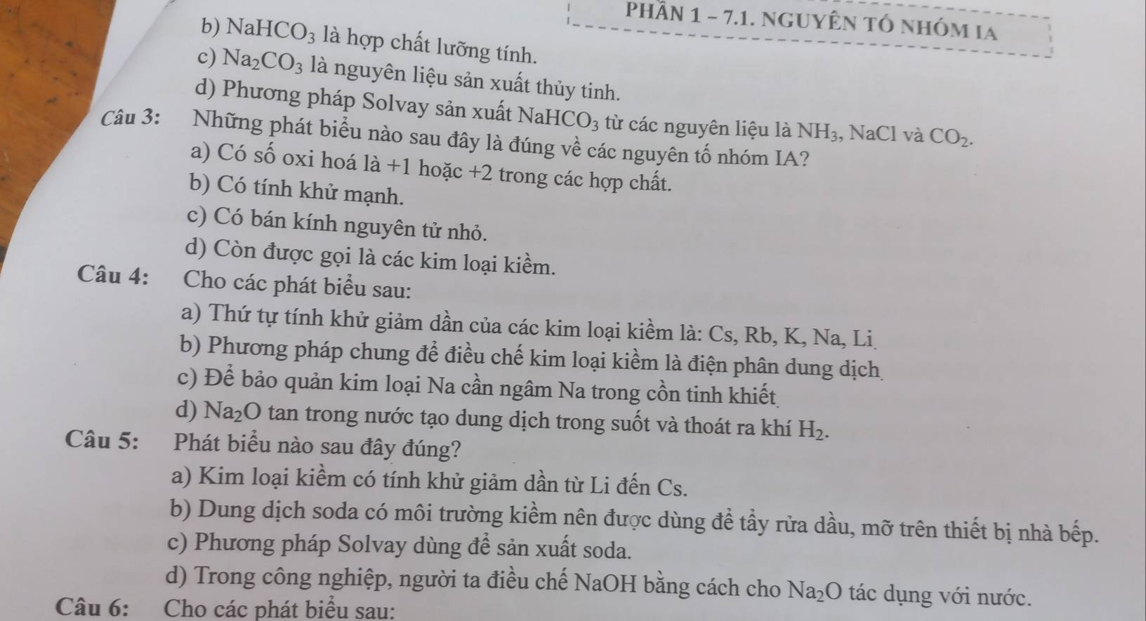 PHÂN 1 - 7.1. NGUYÊN TÓ nhÓM IA
b) NaH ICO_3 là hợp chất lưỡng tính.
c) Na_2CO_3 là nguyên liệu sản xuất thủy tinh.
d) Phương pháp Solvay sản xuất 1 J aH ICO_3 từ các nguyên liệu là NH_3 , NaCl và CO_2. 
Câu 3: Những phát biểu nào sau đây là đúng về các nguyên tố nhóm IA?
a) Có số oxi hoá 1dot a+1 hoặc +2 2 trong các hợp chất.
b) Có tính khử mạnh.
c) Có bán kính nguyên tử nhỏ.
d) Còn được gọi là các kim loại kiềm.
Câu 4: Cho các phát biểu sau:
a) Thứ tự tính khử giảm dần của các kim loại kiềm là: Cs, Rb, K, Na, Li
b) Phương pháp chung để điều chế kim loại kiểm là điện phân dung dịch.
c) Để bảo quản kim loại Na cần ngâm Na trong cồn tinh khiết
d) N Ta_2O tan trong nước tạo dung dịch trong suốt và thoát ra khí H_2. 
Câu 5: Phát biểu nào sau đây đúng?
a) Kim loại kiềm có tính khử giảm dần từ Li đến Cs.
b) Dung dịch soda có môi trường kiềm nên được dùng để tầy rửa dầu, mỡ trên thiết bị nhà bếp.
c) Phương pháp Solvay dùng để sản xuất soda.
d) Trong công nghiệp, người ta điều chế NaOH bằng cách cho Na_2O tác dụng với nước.
Câu 6: Cho các phát biểu sau: