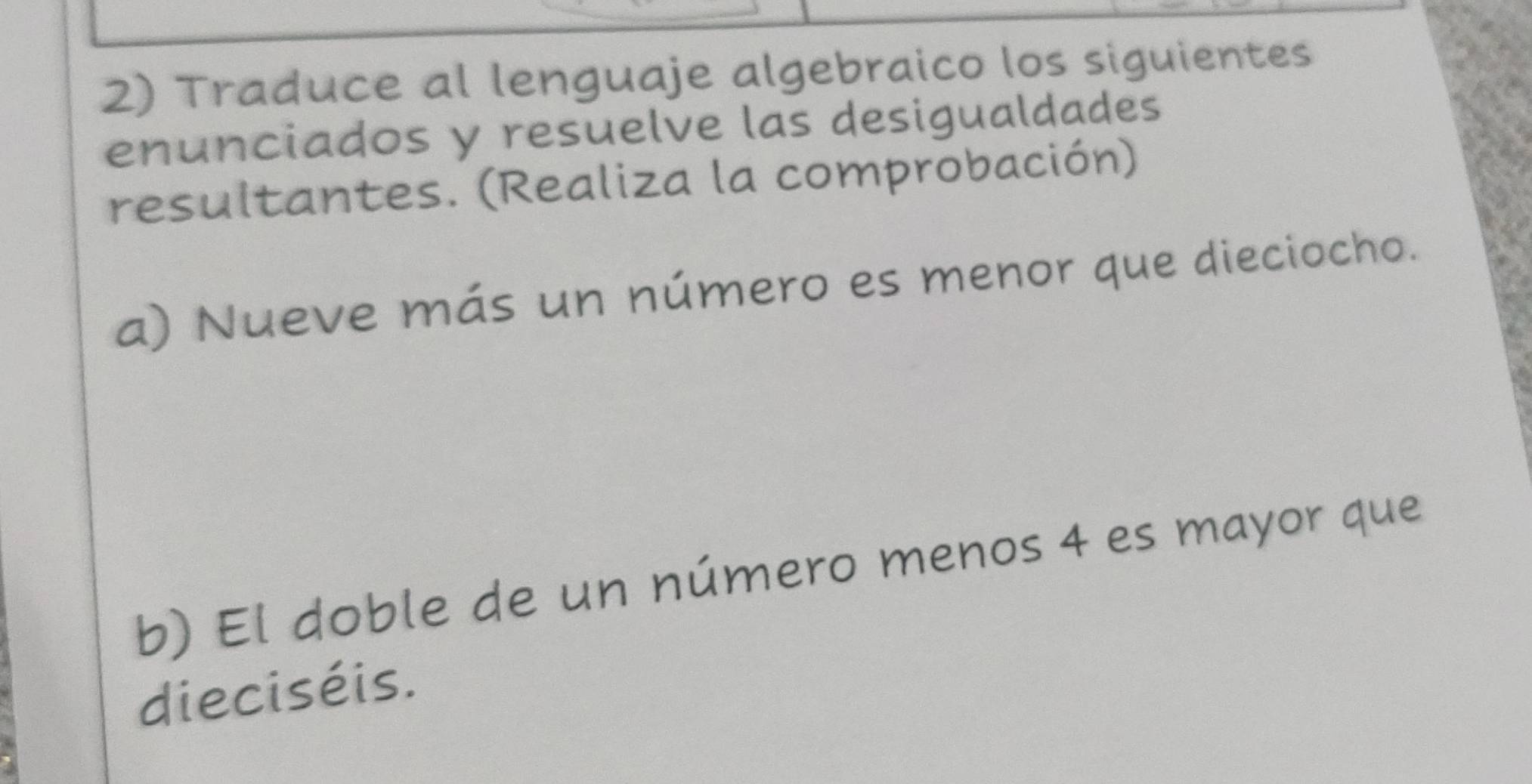 Traduce al lenguaje algebraico los siguientes 
enunciados y resuelve las desigualdades 
resultantes. (Realiza la comprobación) 
a) Nueve más un número es menor que dieciocho. 
b) El doble de un número menos 4 es mayor que 
dieciséis.