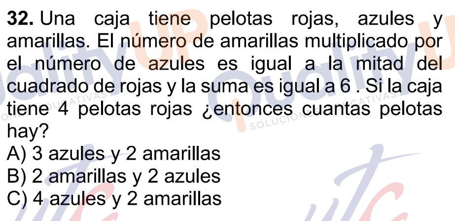 Una caja tiene pelotas rojas, azules y
amarillas. El número de amarillas multiplicado por
el número de azules es igual a la mitad del
cuadrado de rojas y la suma es igual a 6. Si la caja
tiene 4 pelotas rojas ¿entonces cuantas pelotas
hay?
A) 3 azules y 2 amarillas
B) 2 amarillas y 2 azules
C) 4 azules y 2 amarillas