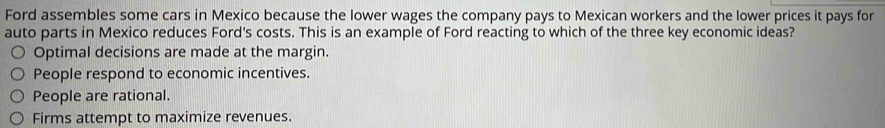 Ford assembles some cars in Mexico because the lower wages the company pays to Mexican workers and the lower prices it pays for
auto parts in Mexico reduces Ford's costs. This is an example of Ford reacting to which of the three key economic ideas?
Optimal decisions are made at the margin.
People respond to economic incentives.
People are rational.
Firms attempt to maximize revenues.