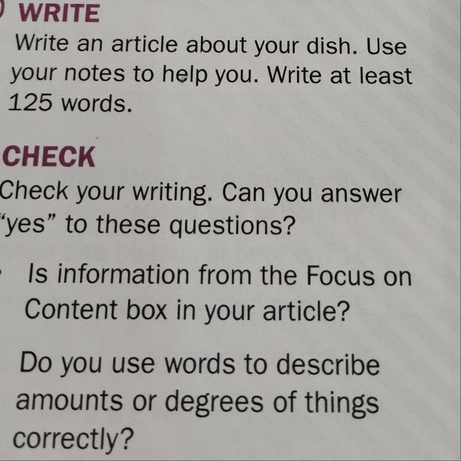 WRITE 
Write an article about your dish. Use 
your notes to help you. Write at least
125 words. 
CHECK 
Check your writing. Can you answer 
“yes” to these questions? 
Is information from the Focus on 
Content box in your article? 
Do you use words to describe 
amounts or degrees of things 
correctly?