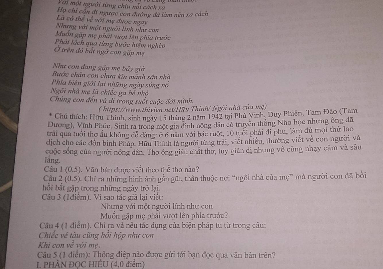 Với một người từng chịu nỗi cách xa
Họ chỉ cần đi ngược con đường đã làm nên xa cách
Là có thể về với mẹ được ngay
Nhưng với một người lính như con
Muốn gặp mẹ phải vượt lên phía trước
Phải lách qua từng bước hiểm nghèo
Ở trên đó bất ngờ con gặp mẹ
Như con đang gặp mẹ bây giờ
Bước chân con chưa kin mảnh sân nhà
Phia biên giới lại những ngày súng nổ
Ngôi nhà mẹ là chiếc ga bé nhỏ
Chúng con đến và đi trong suốt cuộc đời mình.
( https://www.thivien.net/Hữu Thinh/ Ngôi nhà của mẹ)
Chú thích: Hữu Thinh, sinh ngày 15 tháng 2 năm 1942 tại Phú Vinh, Duy Phiên, Tam Đảo (Tam
Dương), Vĩnh Phúc. Sinh ra trong một gia đình nông dân có truyền thống Nho học nhưng ông đã
trải qua tuổi thơ ấu không dễ dàng: ở 6 năm với bác ruột, 10 tuổi phải đi phu, làm đủ mọi thứ lao
dịch cho các đồn binh Pháp. Hữu Thinh là người từng trải, viết nhiều, thường viết về con người và
cuộc sống của người nông dân. Thơ ông giàu chất thơ, tuy giản dị nhưng vô cùng nhạy cảm và sâu
lắng.
Câu 1 (0.5). Văn bản được viết theo thể thơ nào?
Câu 2 (0.5). Chi ra những hình ảnh gần gũi, thân thuộc nơi “ngôi nhà của mẹ” mà người con đã bồi
hồi bắt gặp trong những ngày trở lại.
Câu 3 (1điểm). Vì sao tác giả lại viết:
Nhưng với một người lính như con
Mốn gặp mẹ phải vượt lên phía trước?
Câu 4 (1 điểm). Chỉ ra và nêu tác dụng của biện pháp tu từ trong câu:
Chiếc vé tàu cũng hồi hộp như con
Khi con về với mẹ.
Câu 5 (1 điểm): Thông điệp nào được gửi tới bạn đọc qua văn bản trên?
I. PHÀN ĐỌC HIÊU (4,0 điểm)