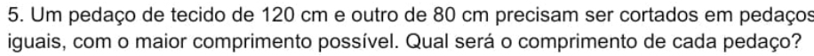 Um pedaço de tecido de 120 cm e outro de 80 cm precisam ser cortados em pedaços 
iguais, com o maior comprimento possível. Qual será o comprimento de cada pedaço?