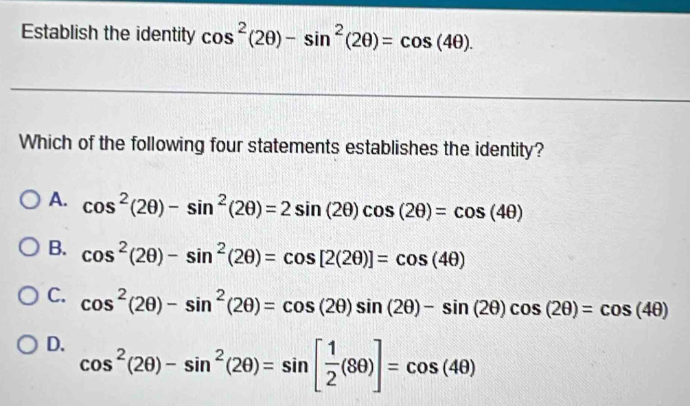 Establish the identity cos^2(2θ )-sin^2(2θ )=cos (4θ ). 
Which of the following four statements establishes the identity?
A. cos^2(2θ )-sin^2(2θ )=2sin (2θ )cos (2θ )=cos (4θ )
B. cos^2(2θ )-sin^2(2θ )=cos [2(2θ )]=cos (4θ )
C. cos^2(2θ )-sin^2(2θ )=cos (2θ )sin (2θ )-sin (2θ )cos (2θ )=cos (4θ )
D. cos^2(2θ )-sin^2(2θ )=sin [ 1/2 (8θ )]=cos (4θ )