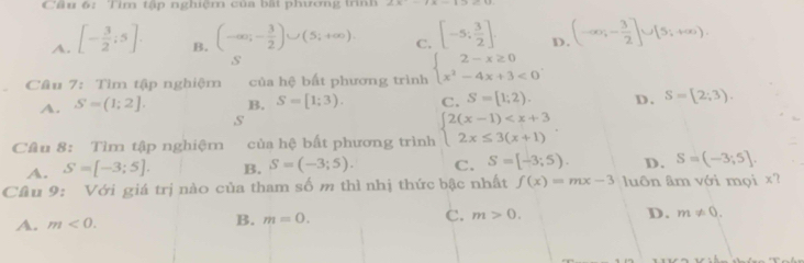 Tìm tập nghiệm của bất phương trình
A. [- 3/2 ;5].
B. (-∈fty ,- 3/2 )∪ (5;+∈fty ). [-5; 3/2 ]. D (-∈fty ,- 3/2 ]∪ [5;+∈fty ). 
C.
s
Câu 7: Tìm tập nghiệm của hệ bất phương trình beginarrayl 2-x≥ 0 x^2-4x+3<0endarray..
A. S=(1;2]. B. S=[1;3). C. S=[1;2). D. S=[2;3).
s
Câu 8: Tìm tập nghiệm của hệ bất phương trình beginarrayl 2(x-1) .
A. S=[-3;5]. B. S=(-3;5). C. S=[-3;5). D. S=(-3;5]. 
Cầu 9: Với giá trị nào của tham số m thì nhị thức bậc nhất f(x)=mx-3 luôn âm với mọi x?
A. m<0</tex>. B. m=0. C. m>0. D. m!= 0.