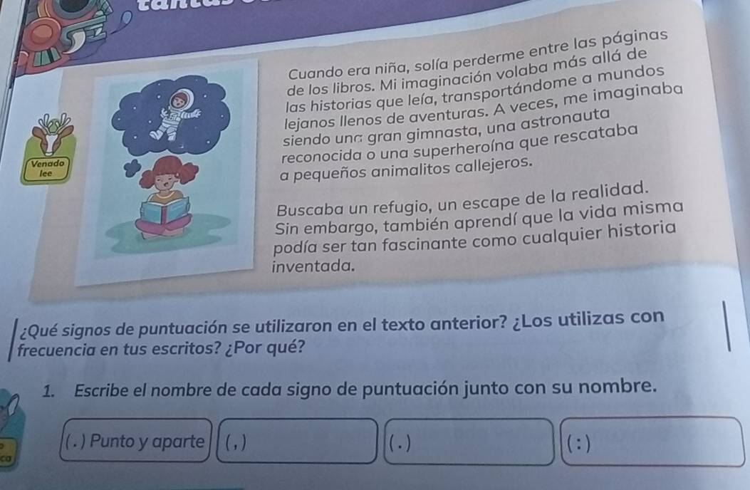 cane 
Cuando era niña, solía perderme entre las páginas 
de los libros. Mi imaginación volaba más allá de 
las historias que leía, transportándome a mundos 
lejanos llenos de aventuras. A veces, me imaginaba 
siendo una gran gimnasta, una astronauta 
reconocida o una superheroína que rescataba 
a pequeños animalitos callejeros. 
Buscaba un refugio, un escape de la realidad. 
Sin embargo, también aprendí que la vida misma 
podía ser tan fascinante como cualquier historia 
nventada. 
¿Qué signos de puntuación se utilizaron en el texto anterior? ¿Los utilizas con 
frecuencia en tus escritos? ¿Por qué? 
1. Escribe el nombre de cada signo de puntuación junto con su nombre. 
( . ) Punto y aparte (, ) ( . ) ^·  ) 
ca