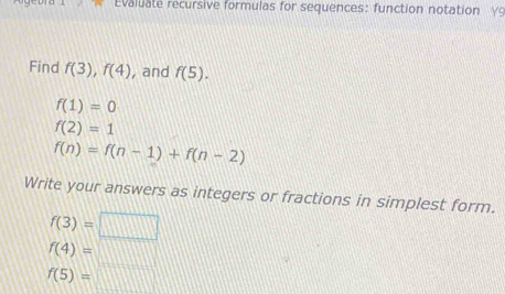 Evaluate recursive formulas for sequences: function notation γ 
Find f(3), f(4) , and f(5).
f(1)=0
f(2)=1
f(n)=f(n-1)+f(n-2)
Write your answers as integers or fractions in simplest form.
f(3)=□
f(4)=□
f(5)=□