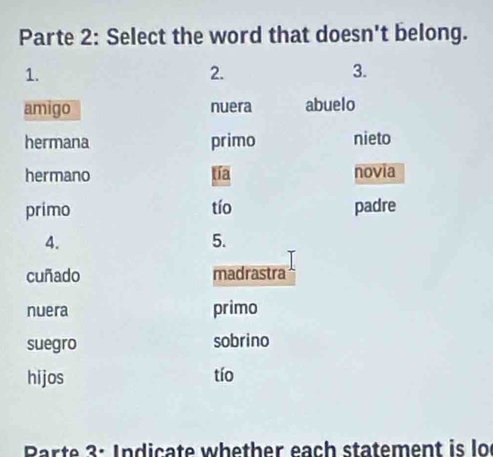 Parte 2: Select the word that doesn't belong.
1.
2.
3.
amigo nuera abuelo
hermana primo nieto
hermano tía novia
primo tío padre
4.
5.
cuñado madrastra
nuera primo
suegro sobrino
hijos tío
Parte 3: Indicate whether each statement is lo