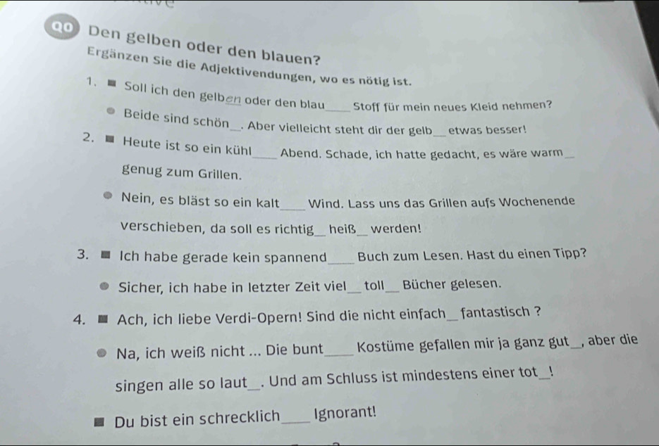 Den gelben oder den blauen? 
Ergänzen Sie die Adjektivendungen, wo es nötig ist. 
1. Soll ich den gelben oder den blau_ Stoff für mein neues Kleid nehmen? 
Beide sind schön_ . Aber vielleicht steht dir der gelb etwas besser! 
2. Heute ist so ein kühl_ Abend. Schade, ich hatte gedacht, es wäre warm_ 
genug zum Grillen. 
_ 
Nein, es bläst so ein kalt Wind. Lass uns das Grillen aufs Wochenende 
verschieben, da soll es richtig_ heiß_ werden! 
3. Ich habe gerade kein spannend_ Buch zum Lesen. Hast du einen Tipp? 
Sicher, ich habe in letzter Zeit viel_ toll_ Bücher gelesen. 
4. Ach, ich liebe Verdi-Opern! Sind die nicht einfach_ fantastisch ? 
Na, ich weiß nicht ... Die bunt _ Kostüme gefallen mir ja ganz gut_ , aber die 
singen alle so laut_ . Und am Schluss ist mindestens einer tot_ 
Du bist ein schrecklich_ Ignorant!