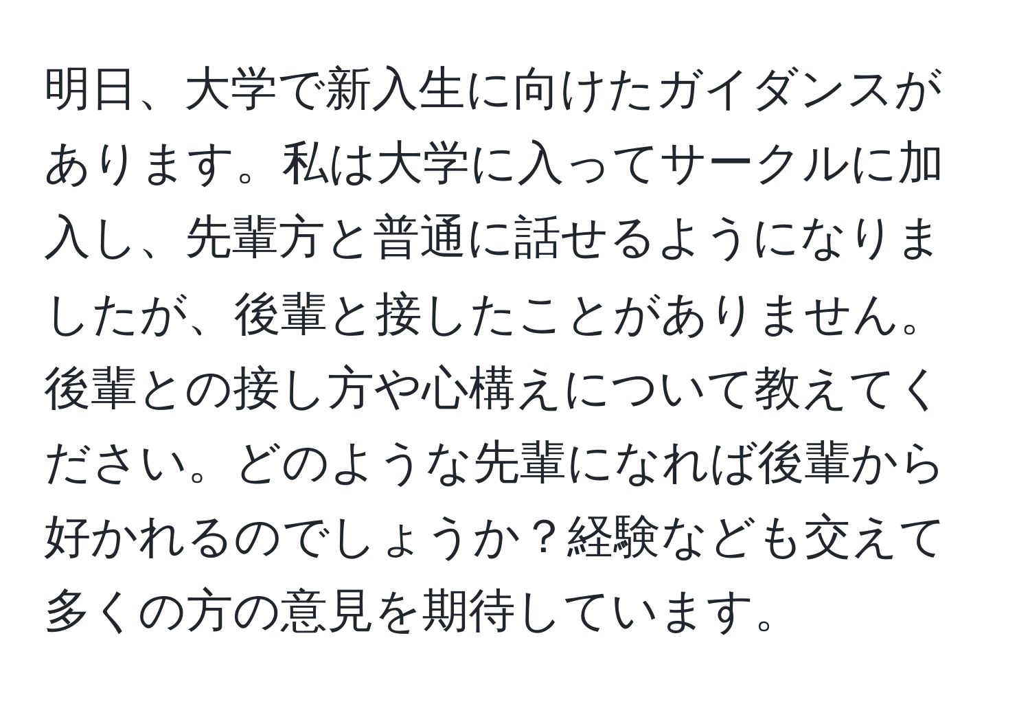 明日、大学で新入生に向けたガイダンスがあります。私は大学に入ってサークルに加入し、先輩方と普通に話せるようになりましたが、後輩と接したことがありません。後輩との接し方や心構えについて教えてください。どのような先輩になれば後輩から好かれるのでしょうか？経験なども交えて多くの方の意見を期待しています。