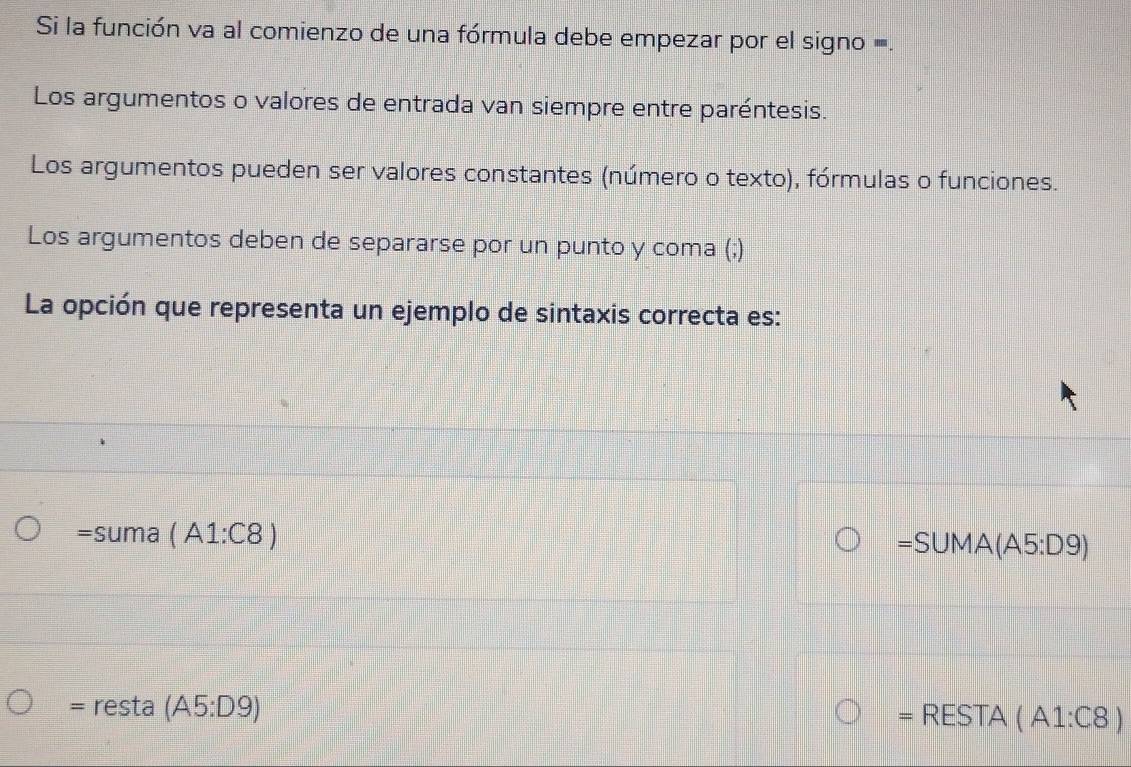 Si la función va al comienzo de una fórmula debe empezar por el signo =.
Los argumentos o valores de entrada van siempre entre paréntesis.
Los argumentos pueden ser valores constantes (número o texto), fórmulas o funciones.
Los argumentos deben de separarse por un punto y coma (;)
La opción que representa un ejemplo de sintaxis correcta es:
=suma(A1:C8)
=SUMA(A5:D9)
= resta (A5:D9)
= RESTA(A1:C8)