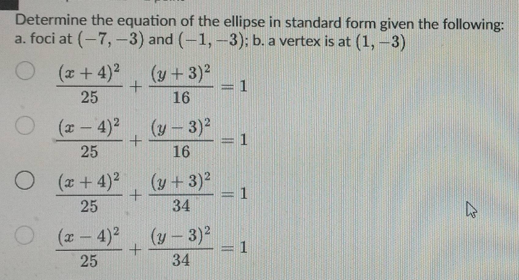 Determine the equation of the ellipse in standard form given the following:
a. foci at (-7,-3) and (-1,-3); b. a vertex is at (1,-3)
frac (x+4)^225+frac (y+3)^216=1
frac (x-4)^225+frac (y-3)^216=1
frac (x+4)^225+frac (y+3)^234=1
frac (x-4)^225+frac (y-3)^234=1