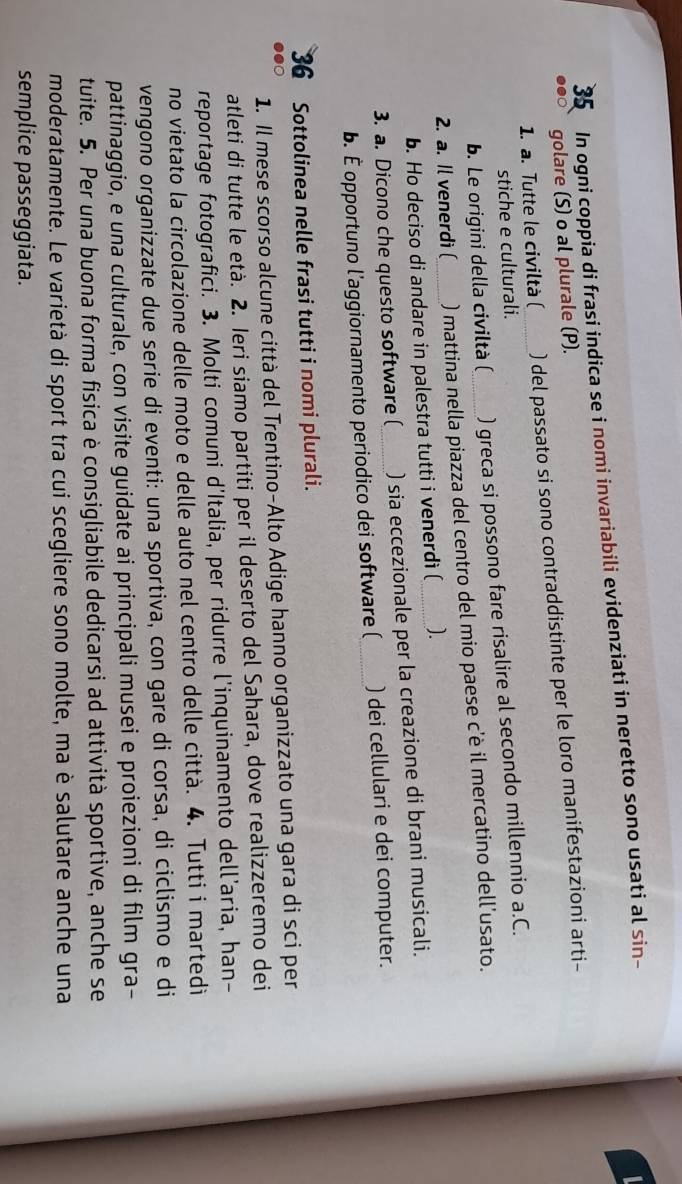 In ogni coppia di frasi indica se i nomi invariabili evidenziati in neretto sono usati al sin-
●●○ golare (S) o al plurale (P).
1. a. Tutte le civiltà ( ) del passato si sono contraddistinte per le loro manifestazioni arti-
stiche e culturali.
b. Le origini della civiltà ( ) greca si possono fare risalire al secondo millennio a.C.
2. a. Il venerdi ( ) mattina nella piazza del centro del mio paese c'è il mercatino dell'usato.
b. Ho deciso di andare in palestra tutti i venerdi ( ).
3. a. Dicono che questo software ( _) sia eccezionale per la creazione di brani musicali.
b. É opportuno l'aggiornamento periodico dei software (_ ) dei cellulari e dei computer.
36  Sottolinea nelle frasi tutti i nomi plurali.
1. Il mese scorso alcune città del Trentino-Alto Adige hanno organizzato una gara di sci per
●●○
atleti di tutte le età. 2. Ieri siamo partiti per il deserto del Sahara, dove realizzeremo dei
reportage fotografici. 3. Molti comuni d'Italia, per ridurre l'inquinamento dell’aria, han-
no vietato la circolazione delle moto e delle auto nel centro delle città. 4. Tutti i martedi
vengono organizzate due serie di eventi: una sportiva, con gare di corsa, di ciclismo e di
pattinaggio, e una culturale, con visite guidate ai principali musei e proiezioni di film gra-
tuite. 5. Per una buona forma fisica è consigliabile dedicarsi ad attività sportive, anche se
moderatamente. Le varietà di sport tra cui scegliere sono molte, ma è salutare anche una
semplice passeggiata.